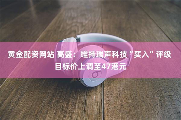 黄金配资网站 高盛：维持瑞声科技“买入”评级 目标价上调至47港元