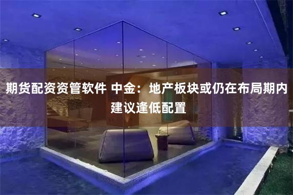 期货配资资管软件 中金：地产板块或仍在布局期内 建议逢低配置