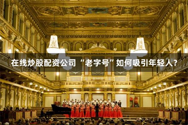 在线炒股配资公司 “老字号”如何吸引年轻人？
