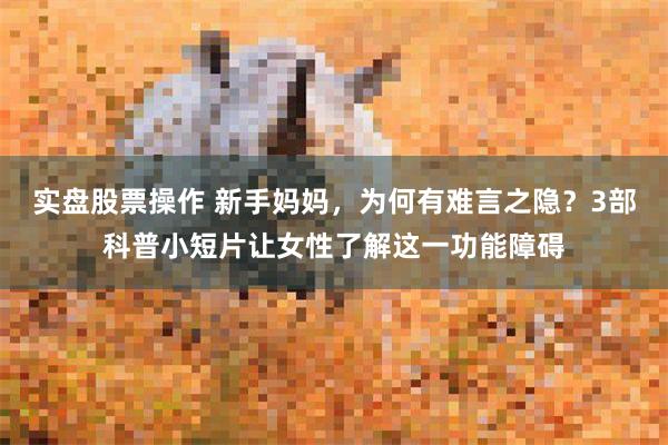实盘股票操作 新手妈妈，为何有难言之隐？3部科普小短片让女性了解这一功能障碍