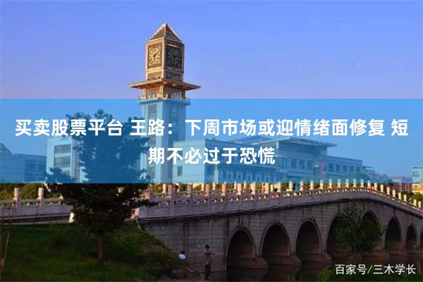 买卖股票平台 王路：下周市场或迎情绪面修复 短期不必过于恐慌