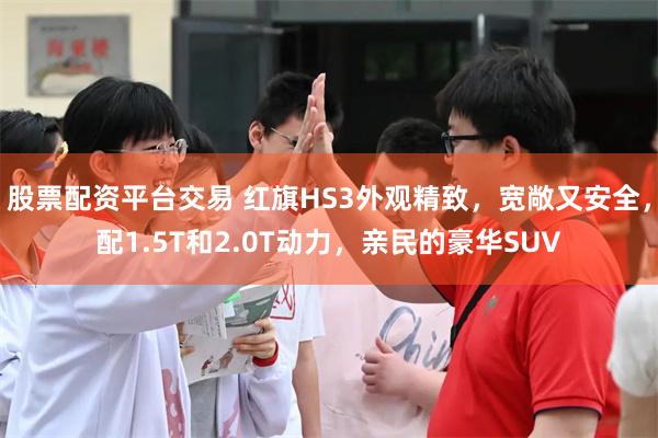 股票配资平台交易 红旗HS3外观精致，宽敞又安全，配1.5T和2.0T动力，亲民的豪华SUV