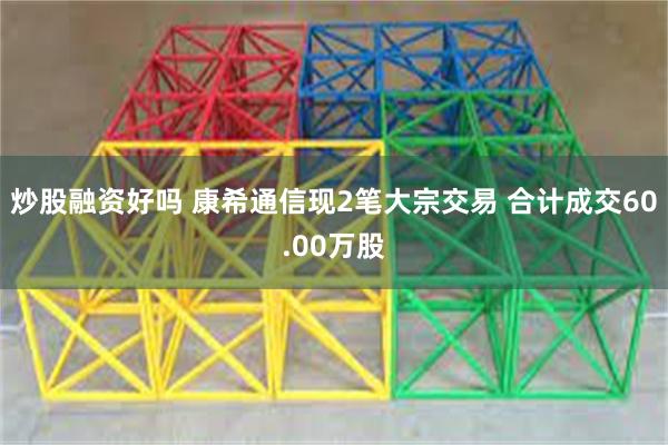 炒股融资好吗 康希通信现2笔大宗交易 合计成交60.00万股