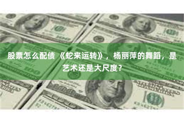 股票怎么配债 《蛇来运转》，杨丽萍的舞蹈，是艺术还是大尺度？