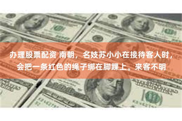 办理股票配资 南朝，名妓苏小小在接待客人时，会把一条红色的绳子绑在脚踝上。来客不明
