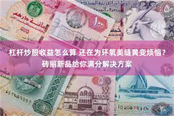杠杆炒股收益怎么算 还在为环氧美缝黄变烦恼？砖丽新品给你满分解决方案