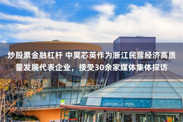 炒股票金融杠杆 中昊芯英作为浙江民营经济高质量发展代表企业，接受30余家媒体集体探访