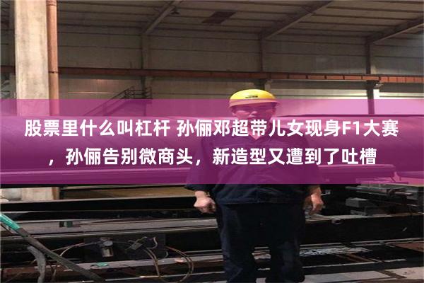 股票里什么叫杠杆 孙俪邓超带儿女现身F1大赛，孙俪告别微商头，新造型又遭到了吐槽