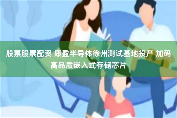 股票股票配资 康盈半导体徐州测试基地投产 加码高品质嵌入式存储芯片