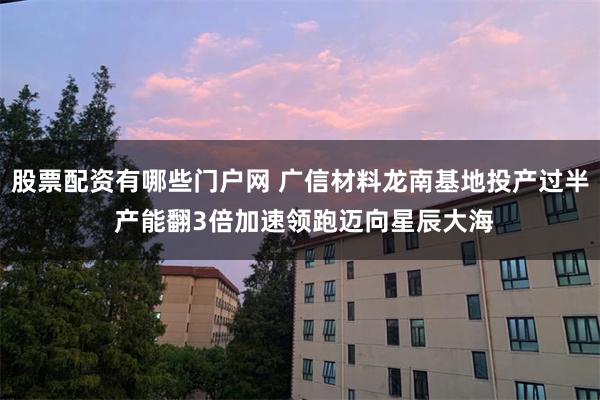 股票配资有哪些门户网 广信材料龙南基地投产过半 产能翻3倍加速领跑迈向星辰大海
