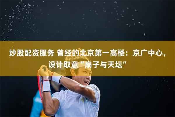炒股配资服务 曾经的北京第一高楼：京广中心，设计取意“扇子与天坛”