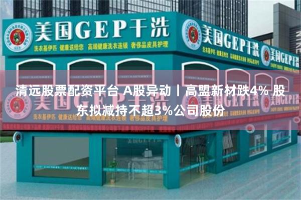 清远股票配资平台 A股异动丨高盟新材跌4% 股东拟减持不超3%公司股份