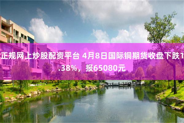正规网上炒股配资平台 4月8日国际铜期货收盘下跌1.38%，报65080元