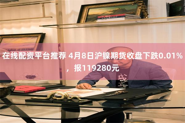 在线配资平台推荐 4月8日沪镍期货收盘下跌0.01%，报119280元