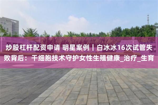 炒股杠杆配资申请 明星案例｜白冰冰16次试管失败背后：干细胞技术守护女性生殖健康_治疗_生育