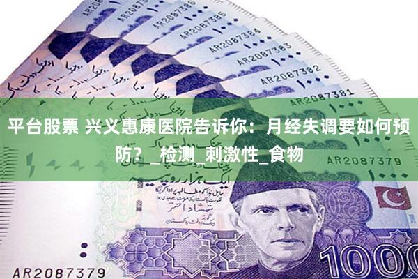 平台股票 兴义惠康医院告诉你：月经失调要如何预防？_检测_刺激性_食物