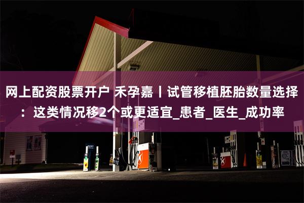 网上配资股票开户 禾孕嘉丨试管移植胚胎数量选择：这类情况移2个或更适宜_患者_医生_成功率