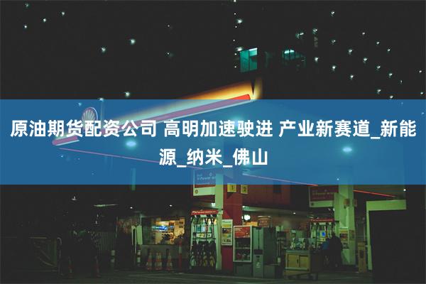 原油期货配资公司 高明加速驶进 产业新赛道_新能源_纳米_佛山