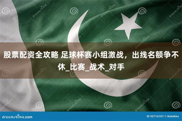 股票配资全攻略 足球杯赛小组激战，出线名额争不休_比赛_战术_对手