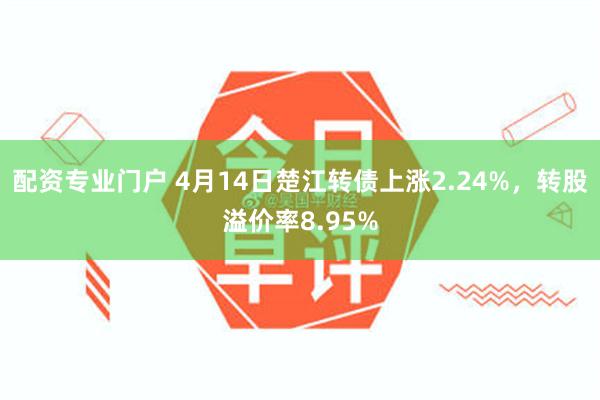 配资专业门户 4月14日楚江转债上涨2.24%，转股溢价率8.95%