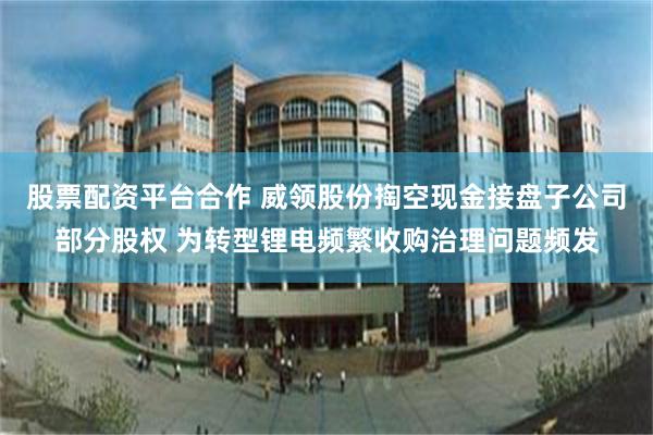 股票配资平台合作 威领股份掏空现金接盘子公司部分股权 为转型锂电频繁收购治理问题频发