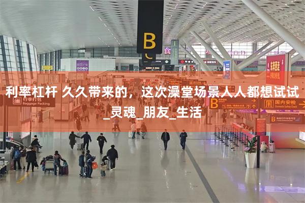 利率杠杆 久久带来的，这次澡堂场景人人都想试试_灵魂_朋友_生活