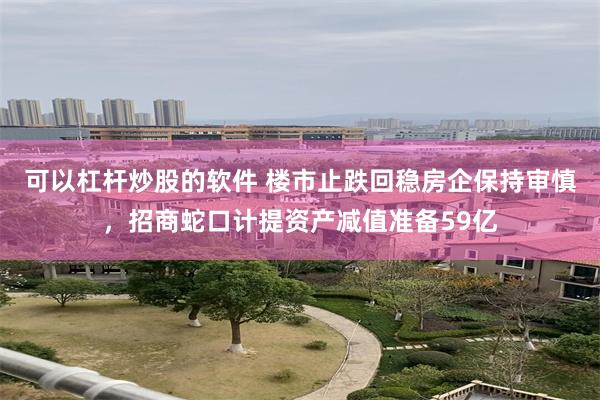 可以杠杆炒股的软件 楼市止跌回稳房企保持审慎，招商蛇口计提资产减值准备59亿