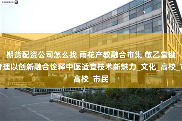期货配资公司怎么找 雨花产教融合市集 敬乙堂健康管理以创新融合诠释中医适宜技术新魅力_文化_高校_市民