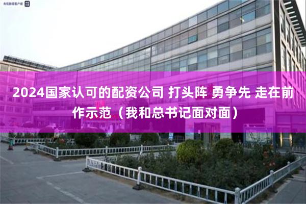 2024国家认可的配资公司 打头阵 勇争先 走在前 作示范（我和总书记面对面）