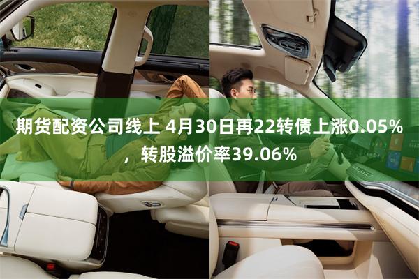 期货配资公司线上 4月30日再22转债上涨0.05%，转股溢价率39.06%