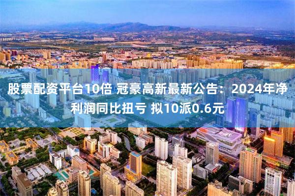 股票配资平台10倍 冠豪高新最新公告：2024年净利润同比扭亏 拟10派0.6元