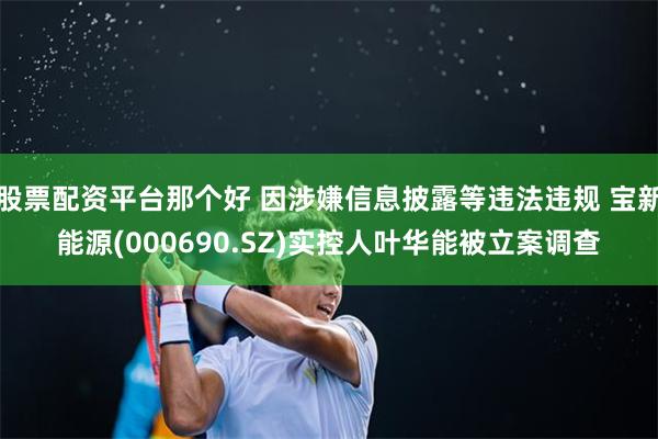 股票配资平台那个好 因涉嫌信息披露等违法违规 宝新能源(000690.SZ)实控人叶华能被立案调查