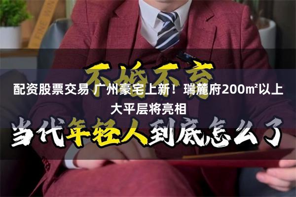配资股票交易 广州豪宅上新！瑞麓府200㎡以上大平层将亮相