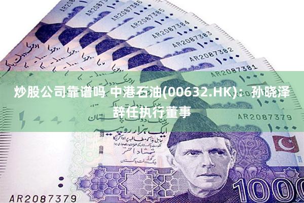 炒股公司靠谱吗 中港石油(00632.HK)：孙晓泽辞任执行董事