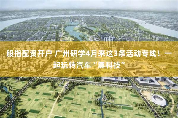 股指配资开户 广州研学4月来这3条活动专线！一起玩转汽车“黑科技”