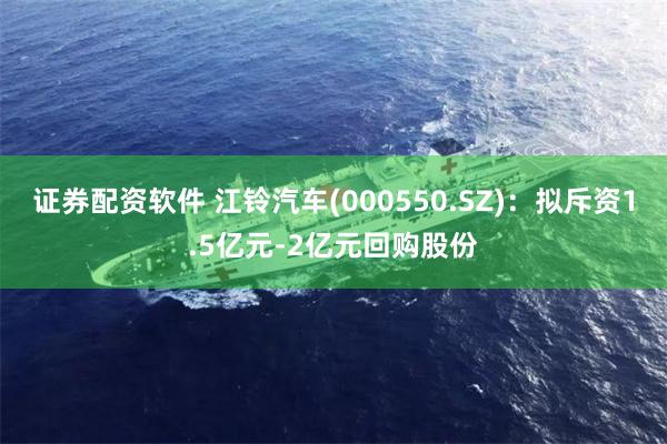 证券配资软件 江铃汽车(000550.SZ)：拟斥资1.5亿元-2亿元回购股份