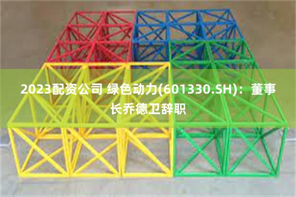 2023配资公司 绿色动力(601330.SH)：董事长乔德卫辞职