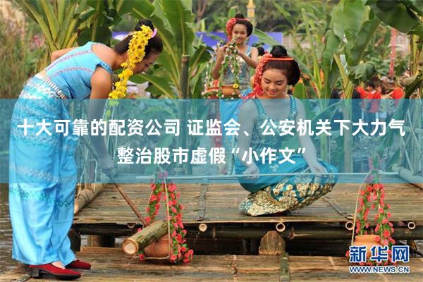 十大可靠的配资公司 证监会、公安机关下大力气整治股市虚假“小作文”