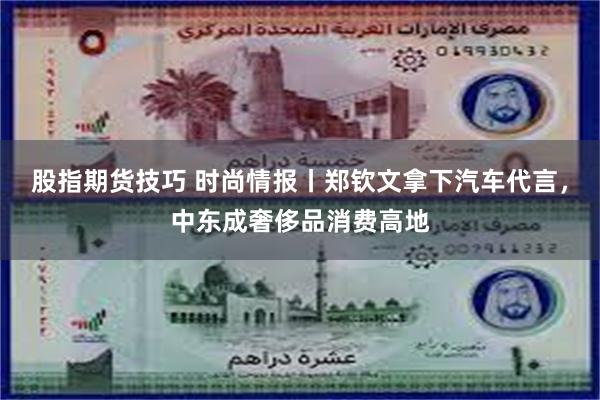股指期货技巧 时尚情报丨郑钦文拿下汽车代言，中东成奢侈品消费高地