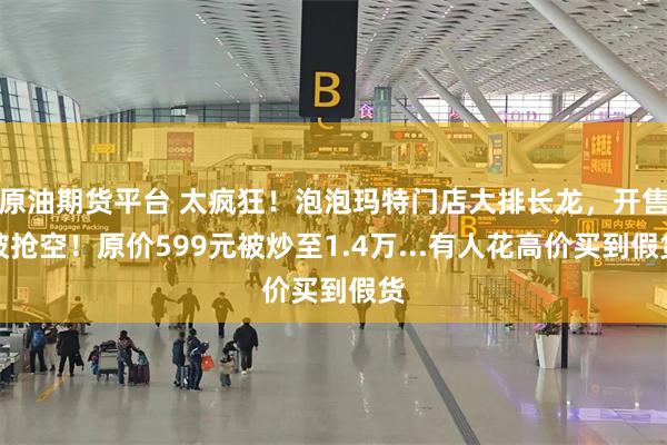 原油期货平台 太疯狂！泡泡玛特门店大排长龙，开售被抢空！原价599元被炒至1.4万...有人花高价买到假货