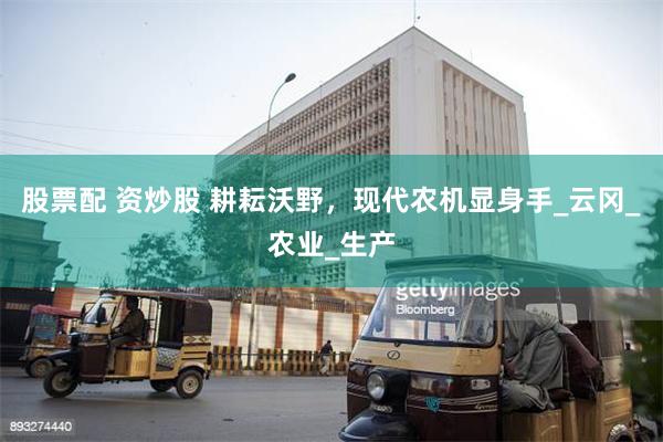 股票配 资炒股 耕耘沃野，现代农机显身手_云冈_农业_生产
