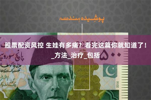 股票配资风控 生娃有多痛？看完这篇你就知道了！_方法_治疗_包括