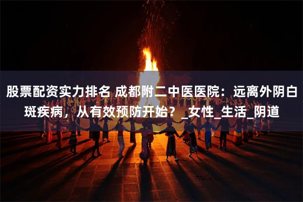 股票配资实力排名 成都附二中医医院：远离外阴白斑疾病，从有效预防开始？_女性_生活_阴道