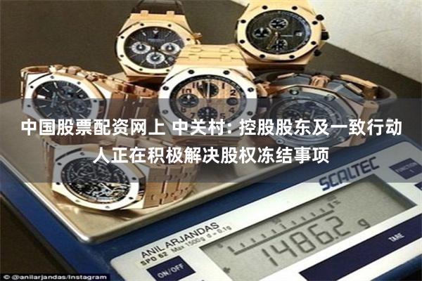 中国股票配资网上 中关村: 控股股东及一致行动人正在积极解决股权冻结事项