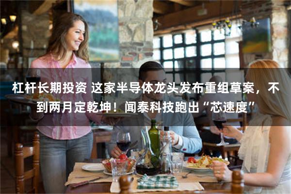 杠杆长期投资 这家半导体龙头发布重组草案，不到两月定乾坤！闻泰科技跑出“芯速度”