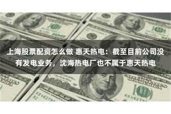 上海股票配资怎么做 惠天热电：截至目前公司没有发电业务，沈海热电厂也不属于惠天热电