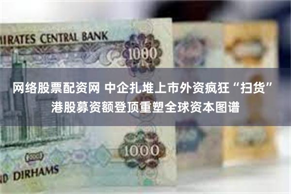 网络股票配资网 中企扎堆上市外资疯狂“扫货” 港股募资额登顶重塑全球资本图谱