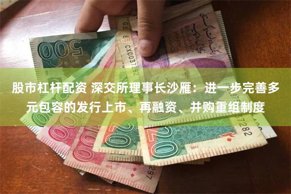 股市杠杆配资 深交所理事长沙雁：进一步完善多元包容的发行上市、再融资、并购重组制度