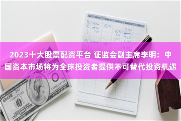 2023十大股票配资平台 证监会副主席李明：中国资本市场将为全球投资者提供不可替代投资机遇
