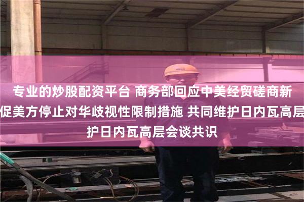 专业的炒股配资平台 商务部回应中美经贸磋商新动向：敦促美方停止对华歧视性限制措施 共同维护日内瓦高层会谈共识